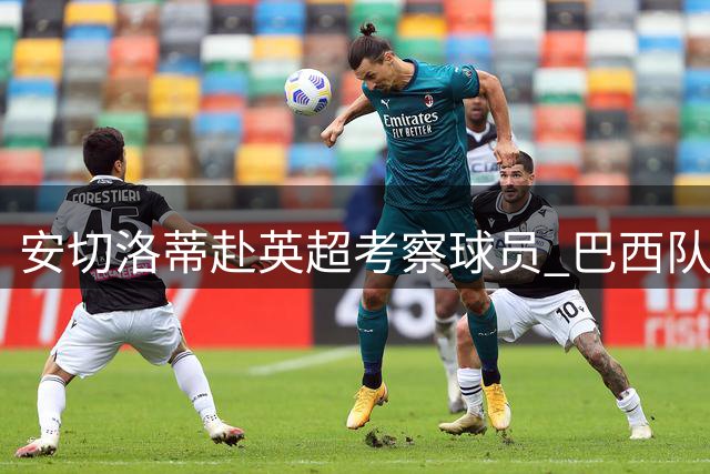 安切洛蒂赴英超考察球员 巴西队友谊赛备战计划曝光