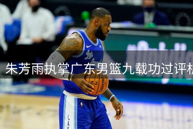 朱芳雨执掌广东男篮九载功过评析，球队新赛季引援方向前瞻
