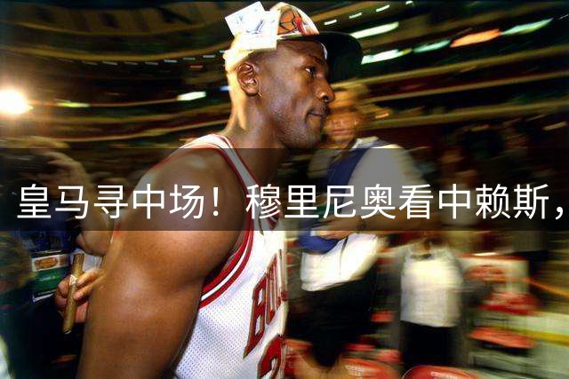 皇马寻中场！穆里尼奥看中赖斯，阿森纳加速续约守住核心