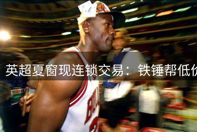 英超夏窗现连锁交易：铁锤帮低价签热刺妖锋 巴萨再攻曼城核心