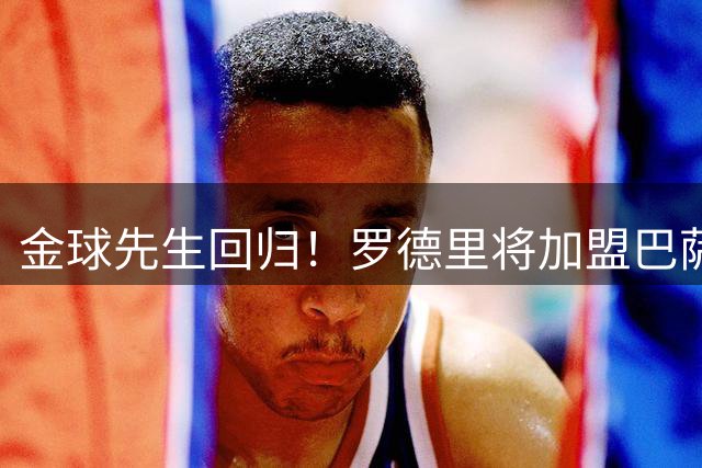 金球先生回归！罗德里将加盟巴萨，西甲赛场迎来新篇章
