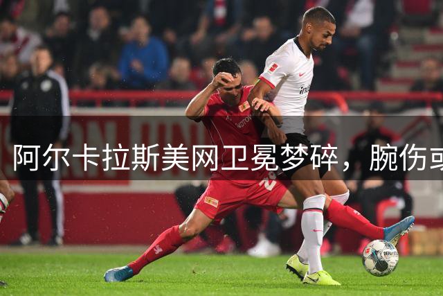阿尔卡拉斯美网卫冕梦碎，腕伤或迫使其面临长期休战